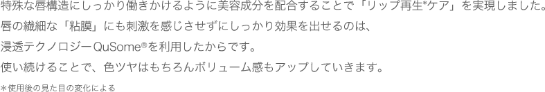 特殊な唇構造にしっかり働きかけるように美容成分を配合することで「今までないリップケア」を実現しました。唇の繊細な「粘膜」にも刺激を感じさせずにしっかり効果を出せるのは、浸透テクノロジーQuSome®を利用したからです。使い続けることで、色ツヤはもちろんボリューム感もアップしていきます。