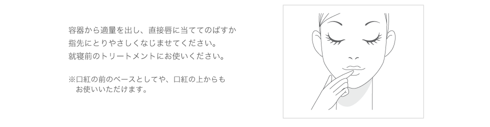 容器から適量を出し、直接唇に当ててのばすか、指先にとりやさしくなじませてください。就寝前のトリートメントにお使いください。