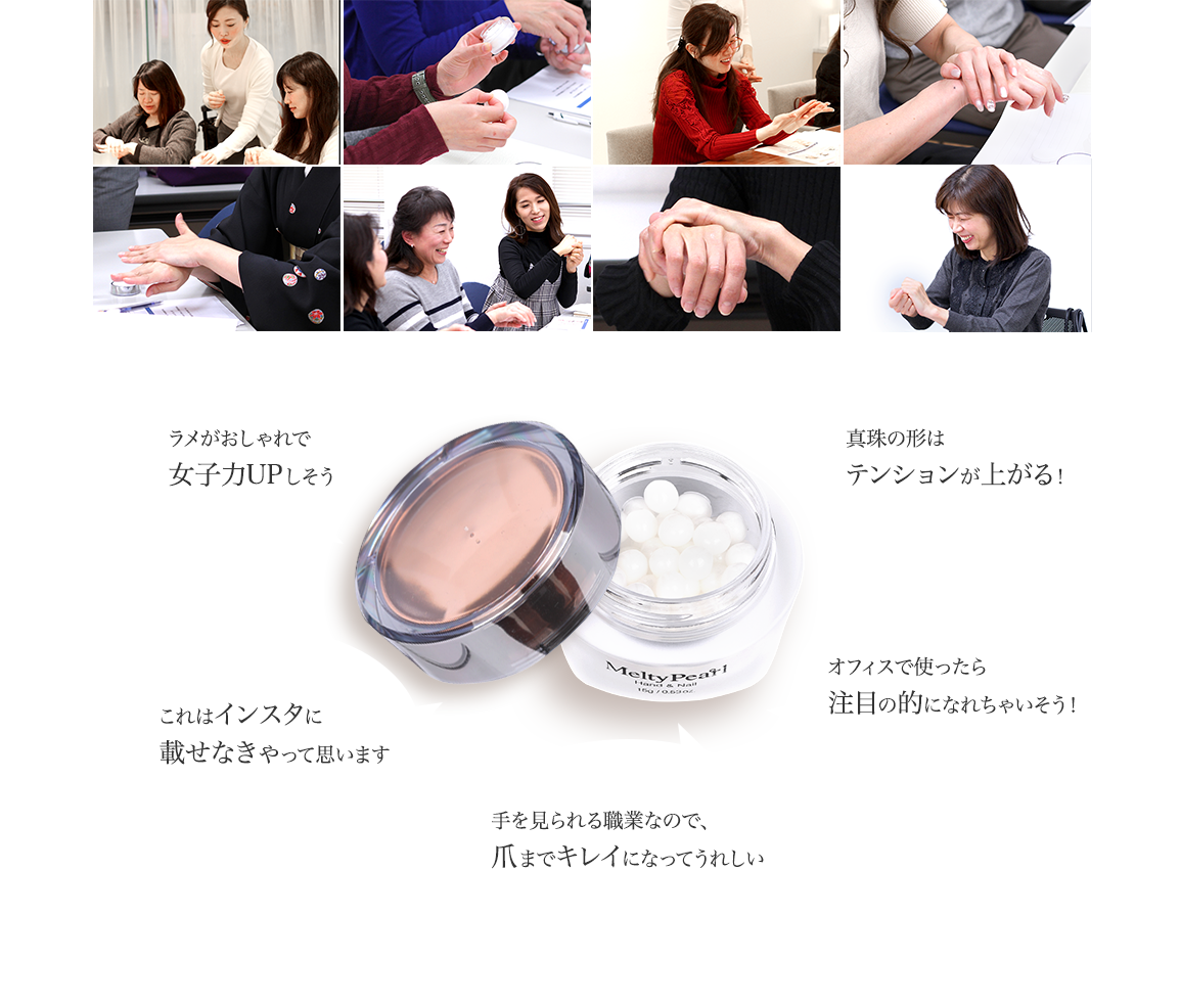 パールのおかげで肌がキラキラします/ラメがおしゃれで女子力UPしそう/これはインスタに載せなきゃって思います/肌なじみ抜群！しっとりべたつかなくていい/オフィスで使ったら注目の的になれちゃいそう！/手を見られる職業なので、爪までキレイになってうれしい/真珠の形はテンションが上がる！/１日の終わりのごほうびにぴったりです