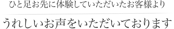 ひと足お先に体験していただいたお客様よりうれしいお声をいただいております