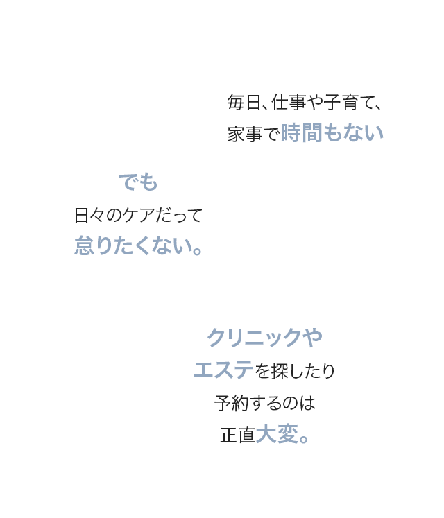 毎日、仕事や子育て、家事で時間もない/でも日々のケアだって怠りたくない。/クリニックやエステを探したり予約するのは正直大変。