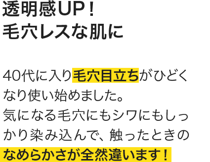 40代に入り毛穴目立ちがひどくなり使い始めました。気になる毛穴にもシワにもしっかり染み込んで、触ったときのなめらかさが全然違います！