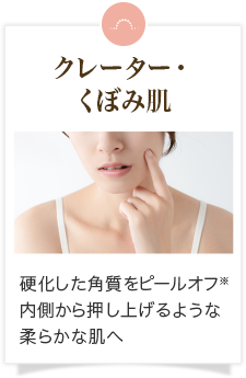 クレーター・くぼみ肌 硬化した角質をピールオフ※、内側から押し上げるような柔らかな肌へ